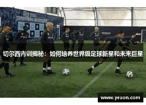 切尔西青训揭秘:如何培养世界级足球新星和未来巨星 切尔西青训揭秘:如何培养世界级足球新星和未来巨星