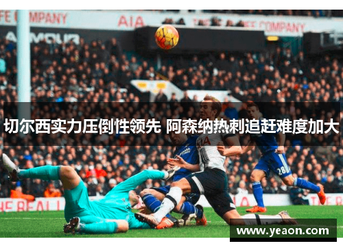 切尔西实力压倒性领先 阿森纳热刺追赶难度加大 切尔西实力压倒性领先 阿森纳热刺追赶难度加大
